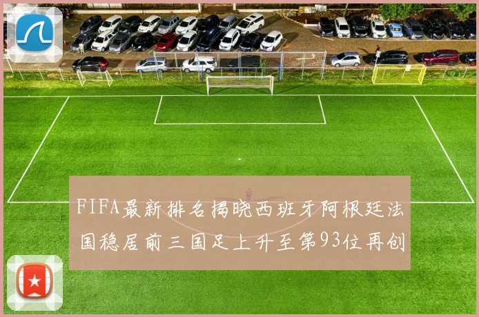 FIFA最新排名揭晓西班牙阿根廷法国稳居前三国足上升至第93位再创佳绩