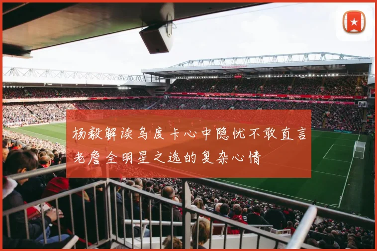 杨毅解读乌度卡心中隐忧不敢直言老詹全明星之选的复杂心情