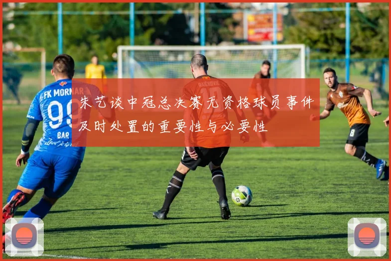 朱艺谈中冠总决赛无资格球员事件及时处置的重要性与必要性