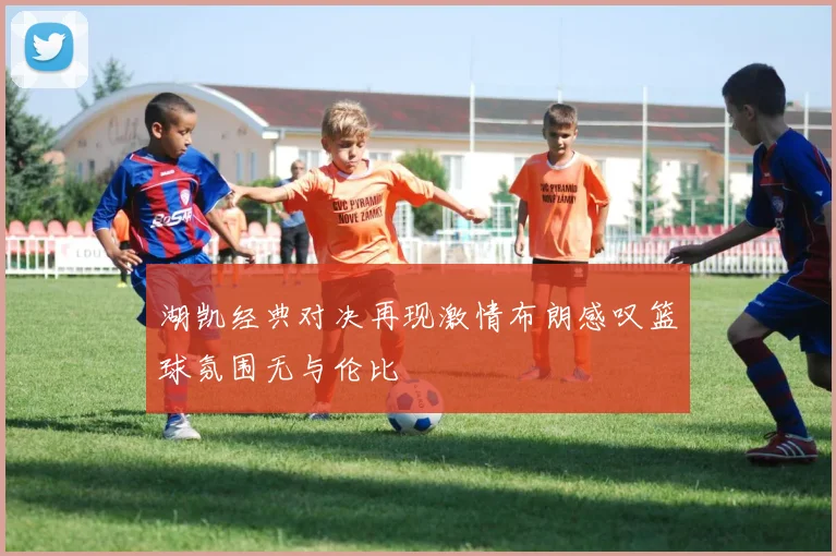 湖凯经典对决再现激情布朗感叹篮球氛围无与伦比