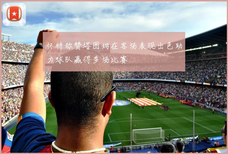 怀特称赞塔图姆在客场表现出色助力球队赢得多场比赛