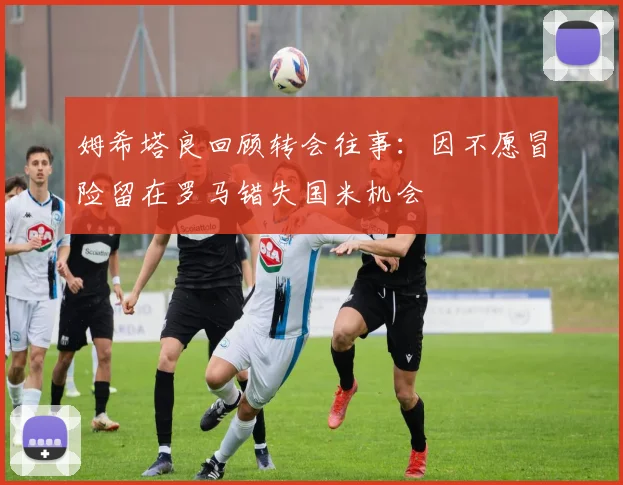 姆希塔良回顾转会往事：因不愿冒险留在罗马错失国米机会