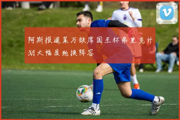 阿斯报道莱万缺席国王杯弗里克计划大幅度轮换阵容