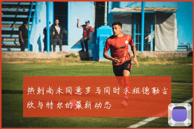 热刺尚未同意罗马同时求租德勒古欣与特尔的最新动态