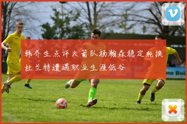 韩乔生点评火箭队杨瀚森稳定轮换杜兰特遭遇职业生涯低谷