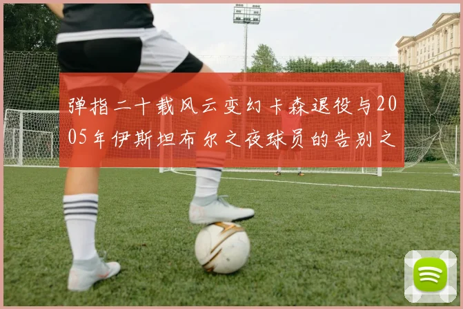 弹指二十载风云变幻卡森退役与2005年伊斯坦布尔之夜球员的告别之路