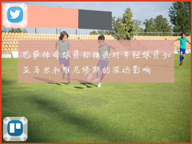 巴萨传奇球员称梅西对年轻球员如亚马尔和维尼修斯的深远影响