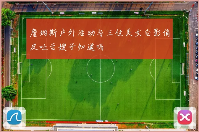 詹姆斯户外活动与三位美女合影俏皮吐舌嫂子知道吗