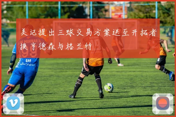 美记提出三球交易方案送至开拓者换亨德森与格兰特