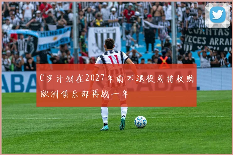 C罗计划在2027年前不退役或将收购欧洲俱乐部再战一年