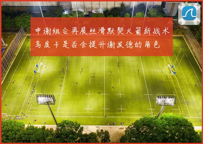 申谢组合再展丝滑默契火箭新战术乌度卡是否会提升谢泼德的角色