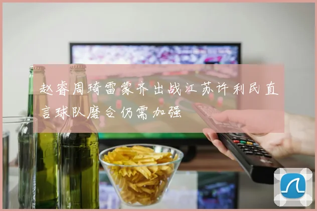 赵睿周琦雷蒙齐出战江苏许利民直言球队磨合仍需加强