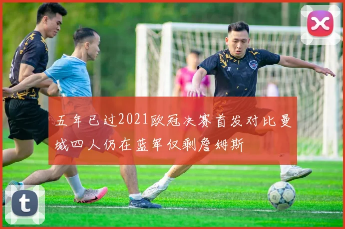五年已过2021欧冠决赛首发对比曼城四人仍在蓝军仅剩詹姆斯