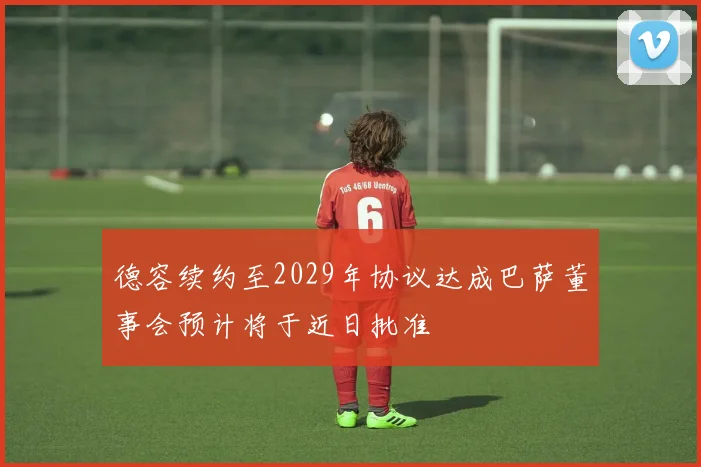 德容续约至2029年协议达成巴萨董事会预计将于近日批准