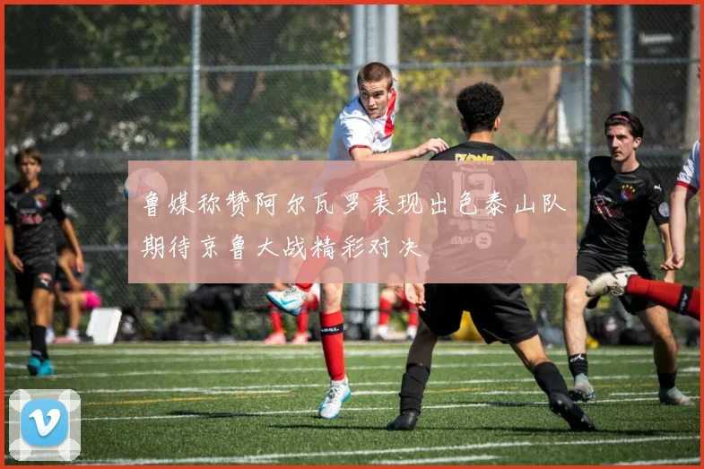 鲁媒称赞阿尔瓦罗表现出色泰山队期待京鲁大战精彩对决