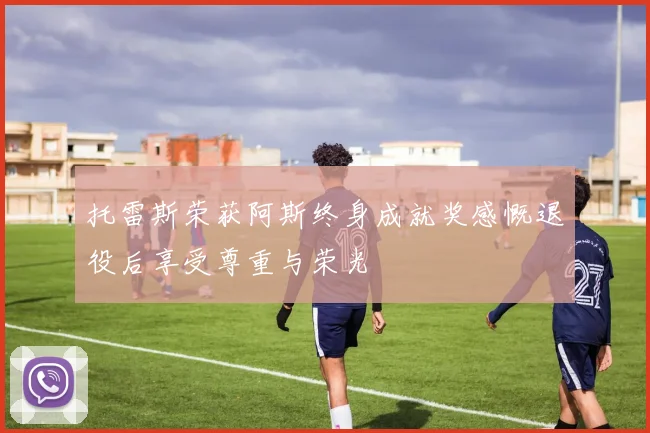 托雷斯荣获阿斯终身成就奖感慨退役后享受尊重与荣光