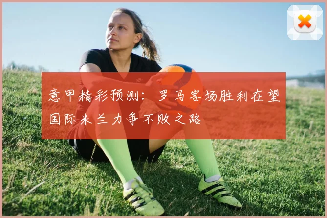 意甲精彩预测：罗马客场胜利在望国际米兰力争不败之路