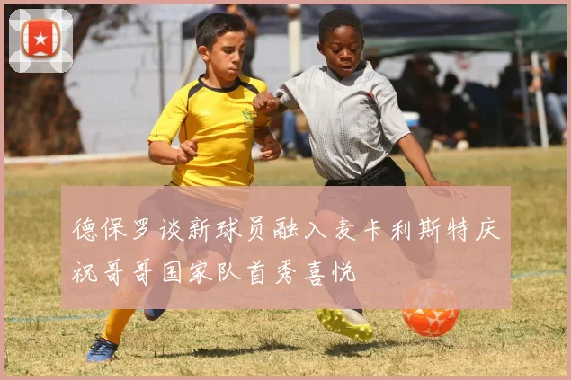 德保罗谈新球员融入麦卡利斯特庆祝哥哥国家队首秀喜悦