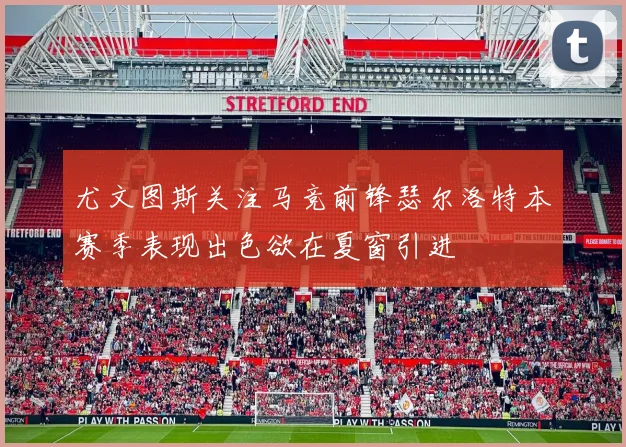 尤文图斯关注马竞前锋瑟尔洛特本赛季表现出色欲在夏窗引进