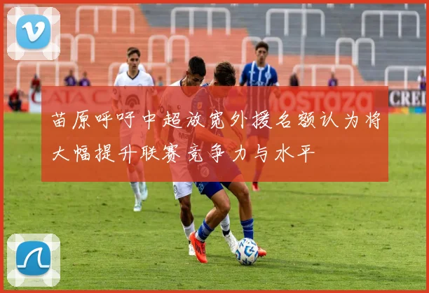 苗原呼吁中超放宽外援名额认为将大幅提升联赛竞争力与水平