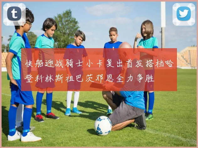 快船迎战骑士小卡复出首发搭档哈登科林斯祖巴茨邓恩全力争胜