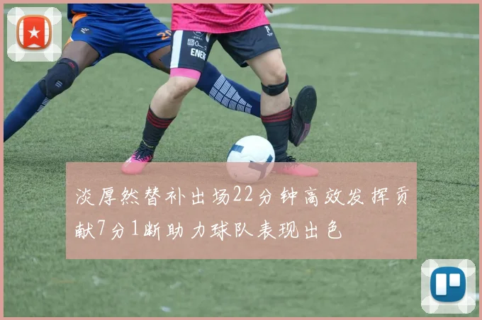 淡厚然替补出场22分钟高效发挥贡献7分1断助力球队表现出色