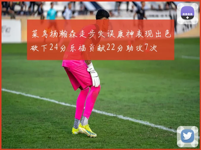 菜鸟杨瀚森走步失误康神表现出色砍下24分乐福贡献22分助攻7次