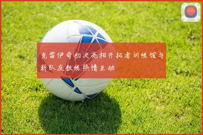 克雷伊奇初次亮相开拓者训练馆与新队友教练热情互动