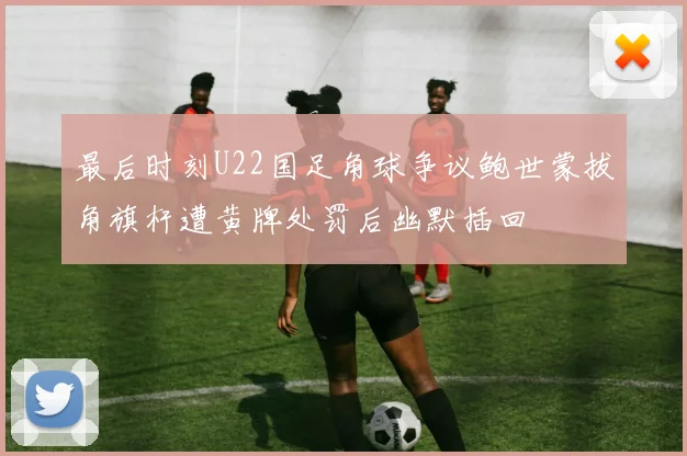 最后时刻U22国足角球争议鲍世蒙拔角旗杆遭黄牌处罚后幽默插回