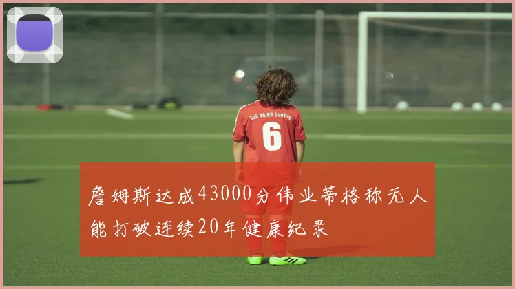 詹姆斯达成43000分伟业蒂格称无人能打破连续20年健康纪录