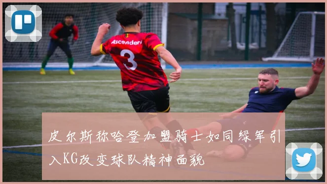 皮尔斯称哈登加盟骑士如同绿军引入KG改变球队精神面貌