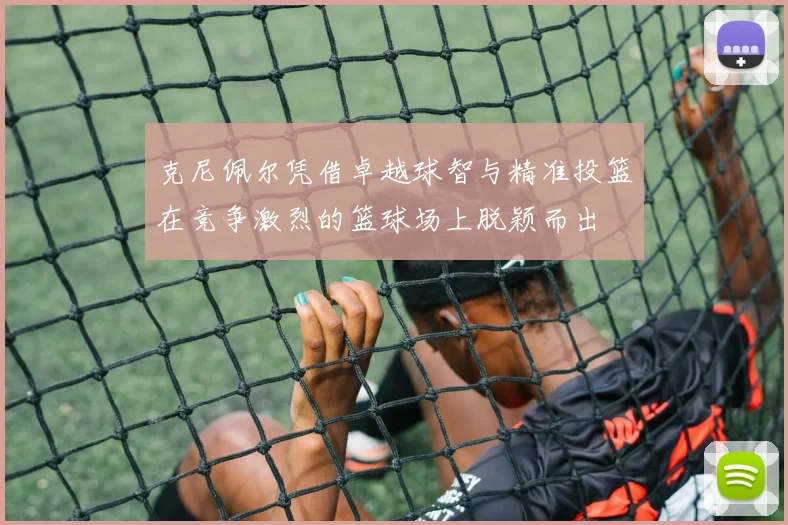 克尼佩尔凭借卓越球智与精准投篮在竞争激烈的篮球场上脱颖而出