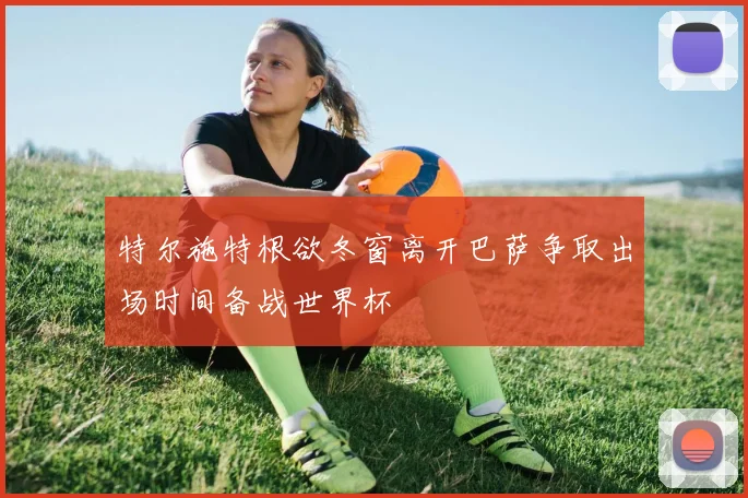 特尔施特根欲冬窗离开巴萨争取出场时间备战世界杯