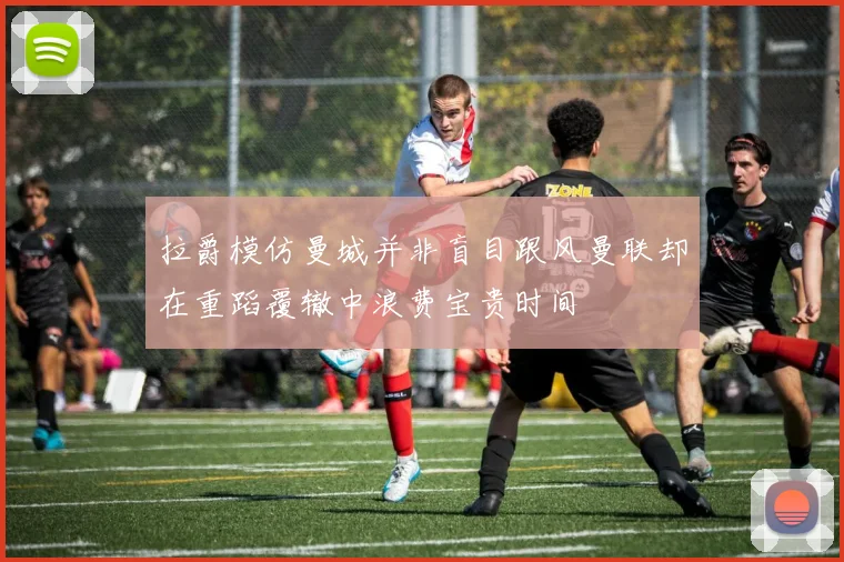 拉爵模仿曼城并非盲目跟风曼联却在重蹈覆辙中浪费宝贵时间