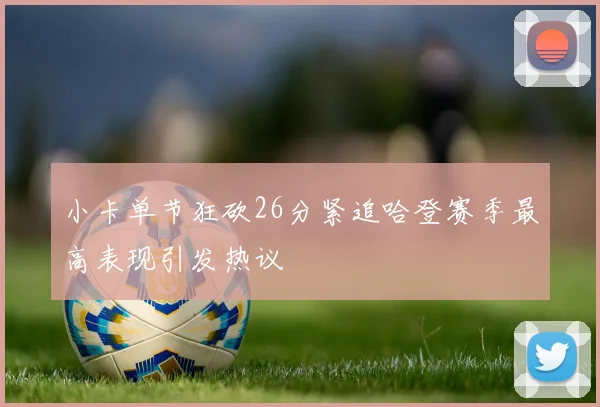 小卡单节狂砍26分紧追哈登赛季最高表现引发热议