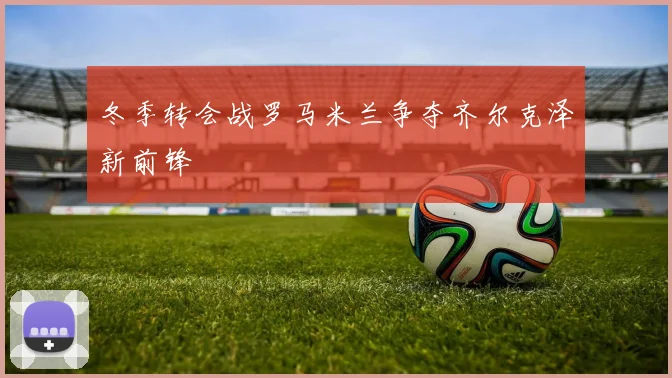 冬季转会战罗马米兰争夺齐尔克泽新前锋