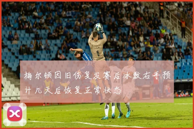 梅尔顿因旧伤复发赛后冰敷右手预计几天后恢复正常状态