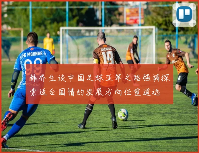韩乔生谈中国足球亚军之路强调探索适合国情的发展方向任重道远