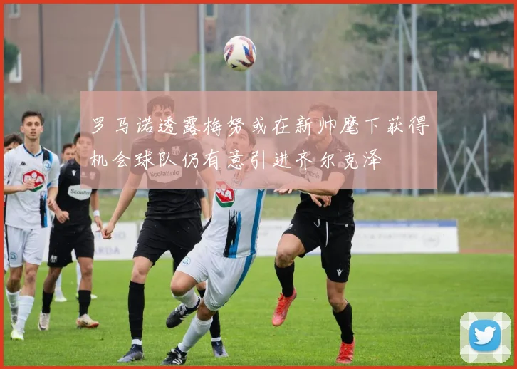 罗马诺透露梅努或在新帅麾下获得机会球队仍有意引进齐尔克泽