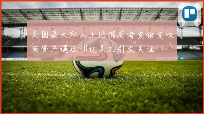 美国最大私人土地拥有者克伦克牧场资产逼近40亿美元引发关注
